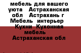 мебель для вашего уюта - Астраханская обл., Астрахань г. Мебель, интерьер » Кухни. Кухонная мебель   . Астраханская обл.